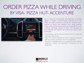 ORDER PIZZA WHILE DRIVING
BYVISA- PIZZA HUT- ACCENTURE
Visa Inc., Pizza Hut and Accenture announced they are working
together to develop a proof-of-concept connected car to test
mobile and online purchases on the go. The connected car is
expected to feature Visa Checkout, Visa’s online payment
service, cellular connectivity, Bluetooth Low Energy (BLE), as well
as Beacon technology deployed at Pizza Hut restaurants to
alert staff when the customer has arrived and is ready to pick
up the order.
• Visa Checkout will be used with Voice Control to make the
purchase while driving.
• Pizza Hut will be providing the menu, restaurant locations,
delivery and pick up options on the car application
• Accenture is developing the in car application,Visa checkout
integration, Cellular and Bluetooth connectivity for the
application.
 