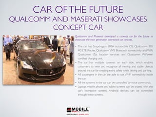 CAR OFTHE FUTURE
QUALCOMM AND MASERATI SHOWCASES
CONCEPT CAR
Qualcomm and Maserati developed a concept car for the future to
showcase the next generation connected car concept.
• The car has Snapdragon 602A automobile OS, Qualcomm 3G/
4G LTE Router, Qualcomm VIVE Bluetooth connectivity and WiFi,
Qualcomm iZat location services and Qualcomm WiPower
cordless charging unit.
• The car has multiple cameras on each side, which enables
customers to view and recognize all moving and stable objects
around the car for creating extra safety while driving and parking.
• All passengers in the car are able to use Wi-Fi connectivity inside
the car.
• All the systems in the car can be controlled by voice commands.
• Laptop, mobile phone and tablet screens can be shared with the
car’s interactive screens. Android devices can be controlled
through these screens.
 