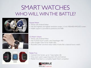 Huawei Watch
• Works with Android Wear.
• Has the brightest and highest resolution screen 1.4 inch 400x400 AMOLED screen.
• Health support is provided by Jawbone and FitBit
LG Watch Urbane
• Works with Android Wear.
• Has P-OLED touch screen, uses Snapdragon 400
• Uses Google’s Gear Fit for health data.
• Rounded screen and thick body makes it looks like a classical luxury watch.
PebbleTime
• Colored E-Ink Screen, up to 7 days battery life
• Only smart watch supporting both iOS and Android
• PebbleTime Steel is a complete Apple Watch competitor
SMART WATCHES
WHO WILL WINTHE BATTLE?
 