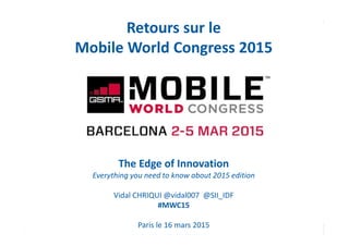 Page 1
Retours sur le
Mobile World Congress 2015
The Edge of Innovation
Everything you need to know about 2015 edition
Vidal CHRIQUI @vidal007 @SII_IDF
#MWC15
Paris le 16 mars 2015
 