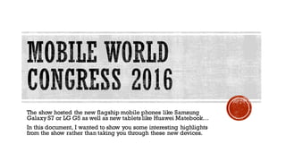 The show hosted the new flagship mobile phones like Samsung
Galaxy S7 or LG G5 as well as new tablets like Huawei Matebook…
In this document, I wanted to show you some interesting highlights
from the show rather than taking you through these new devices.
 