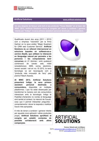  

 


Artificial Solutions                                                                           www.artificial‐solutions.com 

    Un any després de llançar amb èxit el seu producte “Teneo Mobile” en el marc del
    MWC 2012, Artificial Solutions torna al congrés per donar a conèixer i generar
    interès per “Indigo”, la seva primera assistent personal destinada a consumidors.
 

Qualificada durant dos anys (2011 i 2012)
com a empresa “visionària” per la firma
Gartner en la seva anàlisi “Magic Quadrant
for CRM web Customer Service”, Artificial
Solutions és un referent internacional en
solucions basades en software-as-a-
service (SaaS), que utilitzen la interacció
en llenguatge natural per permetre a les
persones i les computadores tenir
converses en 21 idiomes i amb qualsevol
combinació     de    canals:    web,    mòbil
(smartphones), SMS, correu electrònic,
xarxes socials i xat en viu. El 2012, la seva
tecnologia va ser reconeguda com a
“producte més innovador de l'any” pels
premis FStech Awards.

Al MWC 2013, Artificial Solutions
presentarà Indigo, la seva primera
assistent        personal     destinada       a
consumidors, disponible en múltiples
plataformes i que ha estat dissenyada per
transformar la manera com els consumidors
interactuen amb la tecnologia. Indigo té
l'habilitat d'entendre no només el llenguatge
sinó també el context i la intenció de l'usuari,
cosa que li permet interpretar preguntes i
comandaments i donar la resposta o realitzar
l'acció més apropiada.

A més de donar a conèixer i generar interès
per aquesta nova aplicació i altres productes
propis, Artificial Solutions aprofitarà el
congrés per establir contactes de
possible     col·laboració     amb      altres
companyies. 

                                                                                   Premsa i Relació amb  els Mitjans 
                                                              DGTSI: comunicacio.dgtsi.emo@gencat.cat /93 557 43 10 
                                                                           ACC1Ó: premsa@acc10.cat / 93 476 72 13 
                                                           10 

                                                                                                                           
 