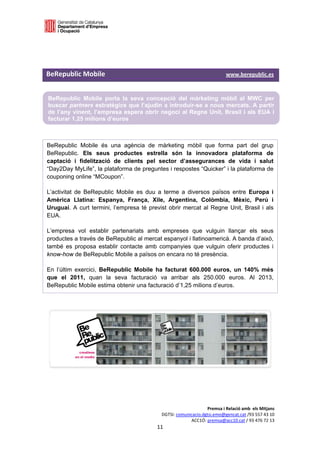  

 

 

BeRepublic Mobile                                                                       www.berepublic.es  


    BeRepublic Mobile porta la seva concepció del màrketing mòbil al MWC per
    buscar partners estratègics que l’ajudin a introduir-se a nous mercats. A partir
    de l’any vinent, l’empresa espera obrir negoci al Regne Unit, Brasil i als EUA i
    facturar 1,25 milions d’euros
 

BeRepublic Mobile és una agència de màrketing mòbil que forma part del grup
BeRepublic. Els seus productes estrella són la innovadora plataforma de
captació i fidelització de clients pel sector d’assegurances de vida i salut
“Day2Day MyLife”, la plataforma de preguntes i respostes “Quicker” i la plataforma de
couponing online “MCoupon”.

L’activitat de BeRepublic Mobile es duu a terme a diversos països entre Europa i
Amèrica Llatina: Espanya, França, Xile, Argentina, Colòmbia, Mèxic, Perú i
Uruguai. A curt termini, l’empresa té previst obrir mercat al Regne Unit, Brasil i als
EUA.

L’empresa vol establir partenariats amb empreses que vulguin llançar els seus
productes a través de BeRepublic al mercat espanyol i llatinoamericà. A banda d’això,
també es proposa establir contacte amb companyies que vulguin oferir productes i
know-how de BeRepublic Mobile a països on encara no té presència.

En l’últim exercici, BeRepublic Mobile ha facturat 600.000 euros, un 140% més
que el 2011, quan la seva facturació va arribar als 250.000 euros. Al 2013,
BeRepublic Mobile estima obtenir una facturació d’1,25 milions d’euros.




 

 


                                                                          Premsa i Relació amb  els Mitjans 
                                                     DGTSI: comunicacio.dgtsi.emo@gencat.cat /93 557 43 10 
                                                                  ACC1Ó: premsa@acc10.cat / 93 476 72 13 
                                                   11 

                                                                                                            
 