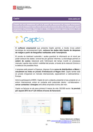 

 


Captio                                                                                                                              www.captio.net 

    Captio és una plataforma per a la gestió de despeses de viatges d’empresa
    basada en el telèfon mòbil. Amb només sis mesos de vida, ja l’utilitzen grans
    empreses d’Espanya, Regne Unit i Mèxic. L’empresa espera facturar 1,25
    milions d’euros aquest 2013.
 




     El software empresarial que presenta Captio permet, a través d’una potent
     tecnologia de reconeixement òptic, extreure les dades dels tiquets de despeses
     de viatges a partir de fotografies realitzades amb l’smartphone.

     El procés és totalment automàtic i acaba guardant la informació en el núvol per
     poder extreure les dades i arxivar-les per generar informes. La tecnologia permet un
     estalvi de costos relacionat amb l’eliminació del temps invertit en processos
     manuals i aporta més control i visibilitat del procés, a través de la reducció d’errors o
     la detecció de possibles fraus.

     L’empresa està present a Espanya, disposa d’una xarxa de distribuïdors a Mèxic i
     actualment es troba en procés d’introducció al Regne Unit. Captio també està
     en procés d’expansió en mercats internacionals, especialment a Llatinoamèrica i
     Europa.

     Amb la participació al MWC, Captio té com a objectiu presentar el seu projecte en un
     entorn internacional, entrar en contacte amb potencials clients i col·laboradors i
     cercar contactes i sinergies amb altres empreses d’arreu del món.

     Captio va facturar en els seus primers 6 mesos de vida 150.000 euros i la previsió
     per aquest 2013 és d’1,25 milions d’euros de facturació.




                                                                                              Premsa i Relació amb  els Mitjans 
                                                                         DGTSI: comunicacio.dgtsi.emo@gencat.cat /93 557 43 10 
                                                                                      ACC1Ó: premsa@acc10.cat / 93 476 72 13 
                                                                      12 

                                                                                                                                                  
 