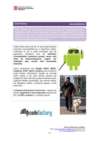  

 

 


Code Factory                                                                                       www.codefactory.es 

    Code Factory és una empresa dedicada al món de l’accessibilitat per a
    dispositius mòbils. Ofereix serveis de consultoria d´accessibilitat i és l’única
    empresa al món que ha desenvolupat lectors de pantalles per 4 plataformes
    mòbils diferents. Compta amb clients importants com Nokia i Vodafone per qui
    ha desenvolupat productes fets a mida.


Code Factory porta més de 12 anys desenvolupant
productes d’accessibilitat per a dispositius mòbils.
L’empresa té com a repte aconseguir que les
aplicacions compleixin amb els estàndars
d’accessibilitat necessaris perquè, sense cost
extra    de    desenvolupament,      puguin    ser
utilitzades pels usuaris amb necessitats
especials.

Grans companyies com Google, Nokia, ONCE,
Vodafone, AT&T, Sprint, Verizon ja han confiat en
Code Factory. Recentment, Google ha convidat
Code Factory a les dues últimes edicions del
Google IO a San Francisco perquè l’empresa mostri
l’aplicació Mobile Accessibility, que permet utilitzar
els dispositius mòbils a persones cegues o amb
baixa visió.

L’empresa està present a tot el món i aquest any
preveu augmentar la seva facturació respecte del
2011 un 65%, arribant a 1,3 milions d’euros.




                                                                               Premsa i Relació amb  els Mitjans 
                                                          DGTSI: comunicacio.dgtsi.emo@gencat.cat /93 557 43 10 
                                                                       ACC1Ó: premsa@acc10.cat / 93 476 72 13 
                                                        13 

                                                                                                                     
 