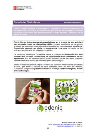 

 

 

Gamedonia / Edenic Games                                               www.edenicgames.com 

Edenic Games ha escollit el Mobile World Congress per presentar Gamedonia, la
nova plataforma de suport als creadors de jocs mòbils. El seu objectiu és oferir
solucions específiques per desenvolupadors d’arreu del món i obrir-se camí al
mercat europeu.
 

Edenic Games és una companyia especialitzada en la creació de jocs web tant
per navegadors com per dispositius mòbils. La seva experiència els ha permès
entendre les necessitats reals dels desenvolupadors per crear una nova plataforma,
Gamedonia, pensada per ajudar a emprenedors i start-ups del sector de les
aplicacions mòbils a fer els millors jocs possibles.

La plataforma tecnològica Gamedonia permet aconseguir una integració fàcil amb
tercers i tenir un major control sobre els requeriments tècnics necessaris per les
aplicacions. Així, els desenvolupadors poden despreocupar-se d’aquestes qüestions
menors i centrar-se en allò que realment aporta valor al negoci.

Edenic Games vol aprofitar l’impuls i la xarxa de contactes internacionals que ofereix
el MWC per donar a conèixer la seva plataforma arreu del món. De moment,
Gamedonia compta amb presència al mercat espanyol i està començant a arribar
al mercat europeu.
 

                                                   

                                                   

                                                   

                                                   




                                                                   Premsa i Relació amb  els Mitjans 
                                              DGTSI: comunicacio.dgtsi.emo@gencat.cat /93 557 43 10 
                                                           ACC1Ó: premsa@acc10.cat / 93 476 72 13 
                                            16 

                                                                                                     
 