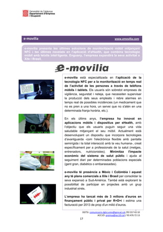  

 

 


e‐movilia                                                                                        www.emovilia.com  

    e-movilia presenta les últimes solucions de monitorització mòbil mitjançant
    NFC i les últimes novetats en l’aplicació d’eHealth, que combina tecnologia
    mòbil amb teixits intel·ligents. Enguany, l’empresa expandirà la seva activitat a
    Xile i Brasil.
 

 

                                        e-movilia està especialitzada en l’aplicació de la
                                        tecnologia NFC per a la monitorització en temps real
                                        de l’activitat de les persones a través de telèfons
                                        mòbils i tablets. Els usuaris són sobretot empreses de
                                        vigilància, seguretat i neteja, que necessiten supervisar
                                        la producció dels seus empleats i rebre alarmes en
                                        temps real de possibles incidències (un medicament que
                                        no es pren a una hora, un servei que no s'atén en una
                                        determinada franja horària, etc.).

                                        En els últims anys, l’empresa ha innovat en
                                        aplicacions mòbils i dispositius per eHealth, amb
                                        l’objectiu que els usuaris puguin seguir una vida
                                        saludable mitjançant el seu mòbil. Actualment està
                                        desenvolupant un dispositiu que incorpora tecnologies
                                        d’avantguarda -com l'electrònica flexible amb pantalla
                                        semirígida i la total interacció amb la veu humana-, creat
                                        específicament per a professionals de la salut (metges,
                                        entrenadors,      nutricionistes).  Minimitza   l'impacte
                                        econòmic del sistema de salut públic i ajuda al
                                        seguiment diari per determinades poblacions especials
                                        (gent gran, diabètics o embarassades).

                                        e-movilia té presència a Mèxic i Colòmbia i aquest
                                        any té plans comercials a Xile i Brasil per consolidar la
                                        seva expansió a Sud-Amèrica. També està explorant la
                                        possibilitat de participar en projectes amb un grup
                                        industrial xinès.

                                        L’empresa ha tancat més de 3 milions d’euros en
                                        finançament públic i privat per R+D+i i estima una
                                        facturació per 2013 de prop d'un milió d’euros.
                                                                              Premsa i Relació amb  els Mitjans 
                                                         DGTSI: comunicacio.dgtsi.emo@gencat.cat /93 557 43 10 
                                                                      ACC1Ó: premsa@acc10.cat / 93 476 72 13 
                                                       17 

                                                                                                                   
 