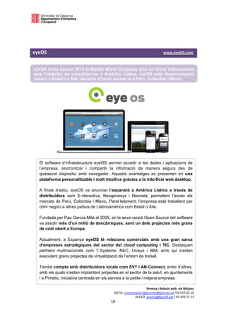  

 

 

eyeOS                                                                                                 www.eyeOS.com 


    eyeOS torna aquest 2013 al Mobile World Congress amb un focus internacional
    amb l’objectiu de consolidar-se a Amèrica Llatina. eyeOS està desenvolupant
    negoci a Brasil i a Xile, després d’haver arribat ja a Perú, Colòmbia i Mèxic.




      El software d’infraestructura eyeOS permet accedir a les dades i aplicacions de
      l’empresa, sincronitzar i compartir la informació de manera segura des de
      qualsevol dispositiu amb navegador. Aquests avantatges es presenten en una
      plataforma personalitzable i molt intuïtiva gràcies a la interfície web desktop. 

      A finals d’estiu, eyeOS va anunciar l’expansió a Amèrica Llatina a través de
      distribuïdors com E-nteractiva, Neogenesys i Neonetz, permetent l’accés als
      mercats de Perú, Colòmbia i Mèxic. Paral·lelament, l’empresa està treballant per
      obrir negoci a altres països de Llatinoamèrica com Brasil o Xile. 

      Fundada per Pau García-Milà al 2005, en la seva versió Open Source del software
      va assolir més d’un milió de descàrregues, sent un dels projectes més grans
      de codi obert a Europa. 

      Actualment, a Espanya eyeOS té relacions comercials amb una gran xarxa
      d‘empreses estratègiques del sector del cloud computing i TIC. Destaquen
      partners multinacionals com T-Systems, NEC, Unisys i IBM, amb qui s’estan
      executant grans projectes de virtualització de l’entorn de treball.

      També compta amb distribuïdors locals com SVT i AN Connect, entre d’altres,
      amb els quals s’estan implantant projectes en el sector de la salut, en ajuntaments
      i a Pimetic, iniciativa centrada en els serveis a la petita i mitjana empresa.

                                                                               Premsa i Relació amb  els Mitjans 
                                                          DGTSI: comunicacio.dgtsi.emo@gencat.cat /93 557 43 10 
                                                                       ACC1Ó: premsa@acc10.cat / 93 476 72 13 
                                                        18 

                                                                                                                    
 