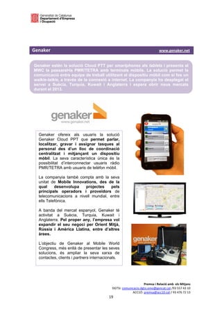  

 



Genaker                                                                                            www.genaker.net  

    Genaker estén la solució Cloud PTT per smartphones als tablets i presenta al
    MWC la passarel•la PMR/TETRA amb terminals mòbils. La solució permet la
    comunicació entre equips de treball utilitzant el dispositiu mòbil com si fos un
    walkie-talkie, a través de la connexió a internet. La companyia ha desplegat el
    servei a Suècia, Turquia, Kuwait i Anglaterra i espera obrir nous mercats
    durant el 2013.
 




      Genaker ofereix als usuaris la solució
      Genaker Cloud PPT que permet parlar,
      localitzar, gravar i assignar tasques al
      personal des d’un lloc de coordinació
      centralitzat i mitjançant un dispositiu
      mòbil. La seva característica única és la
      possibilitat d’interconnectar usuaris ràdio
      PMR/TETRA amb usuaris de telèfon mòbil.

      La companyia també compta amb la seva
      unitat de Mobile Innovations, des de la
      qual     desenvolupa   projectes     pels
      principals operadors i proveïdors de
      telecomunicacions a nivell mundial, entre
      ells Telefónica.

      A banda del mercat espanyol, Genaker té
      activitat a Suècia, Turquia, Kuwait i
      Anglaterra. Pel proper any, l’empresa vol
      expandir el seu negoci per Orient Mitjà,
      Rússia i Amèrica Llatina, entre d’altres
      àrees.

      L’objectiu de Genaker al Mobile World
      Congress, més enllà de presentar les seves
      solucions, és ampliar la seva xarxa de
      contactes, clients i partners internacionals.




                                                                               Premsa i Relació amb  els Mitjans 
                                                          DGTSI: comunicacio.dgtsi.emo@gencat.cat /93 557 43 10 
                                                                       ACC1Ó: premsa@acc10.cat / 93 476 72 13 
                                                       19 

                                                                                                                    
 