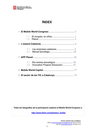  

 




                                         ÍNDEX 
 
 
 
     1. El Mobile World Congress ......................................... 3                         
                     
                1.1       El congrés, en xifres.................................... 3                
                1.2       Plànol........................................................... 5  
                 
     2. L’estand Catalonia....................................................... 6                  


                    2.1   Les empreses catalanes............................. 6
                    2.2   Mercat tecnològic...................................... 56

     3. APP Planet.................................................................. 58
                                                                                                     
                    3.1   Els centres tecnològics............................. 58
                    3.2   Innovation Projects Showroom................. 67

     4. Mobile World Capital.................................................. 77

     5. El sector de les TIC a Catalunya............................... 79                           




                                                                                                     



                                                                                                     
 
 


Totes les fotografies de la participació catalana al Mobile World Congress a:

                          http://www.flickr.com/photos/l_anella/



                                                                      Premsa i Relació amb  els Mitjans 
                                                 DGTSI: comunicacio.dgtsi.emo@gencat.cat /93 557 43 10 
                                                              ACC1Ó: premsa@acc10.cat / 93 476 72 13 
                                                2 

                                                                                                         
 