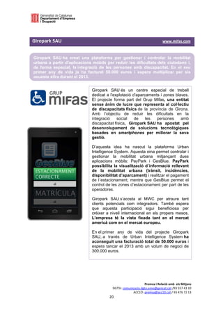  

 

Giropark SAU                                                                                             www.mifas.com  


    Giropark SAU ha creat una plataforma per gestionar i controlar la mobilitat
    urbana a partir d’aplicacions mòbils per reduir les dificultats dels ciutadans i,
    de forma especial, la integració de les persones amb discapacitat. En el seu
    primer any de vida ja ha facturat 50.000 euros i espera multiplicar per sis
    aquesta xifra durant el 2013.
 
                                            Giropark SAU és un centre especial de treball
                                            dedicat a l’explotació d’aparcaments i zones blaves.
                                            El projecte forma part del Grup Mifas, una entitat
                                            sense ànim de lucre que representa al col·lectiu
                                            de discapacitats físics de la província de Girona.
                                            Amb l’objectiu de reduir les dificultats en la
                                            integració    social    de    les  persones     amb
                                            discapacitat física, Giropark SAU ha apostat pel
                                            desenvolupament de solucions tecnològiques
                                            basades en smartphones per millorar la seva
                                            gestió.

                                            D’aquesta idea ha nascut la plataforma Urban
                                            Intelligence System. Aquesta eina permet controlar i
                                            gestionar la mobilitat urbana mitjançant dues
                                            aplicacions mòbils: PayPark i GesBlue. PayPark
                                            possibilita la visualització d´informació rellevant
                                            de la mobilitat urbana (trànsit, incidències,
                                            disponibilitat d’aparcament) i realitzar el pagament
                                            de l´estacionament, mentre que GesBlue permet el
                                            control de les zones d’estacionament per part de les
                                            operadores.

                                            Giropark SAU s’acosta al MWC per atraure tant
                                            clients potencials com integradors. També espera
                                            que aquesta participació sigui beneficiosa per
                                            créixer a nivell internacional en els propers mesos.
                                            L’empresa té la vista fixada tant en el mercat
                                            americà com en el mercat europeu.

                                            En el primer any de vida                 del projecte Giropark
                                            SAU, a través de Urban                  Intelligence System ha
                                            aconseguit una facturació               total de 50.000 euros i
                                            espera tancar el 2013 amb               un volum de negoci de
                                            300.000 euros.




                                                                                 Premsa i Relació amb  els Mitjans 
                                                            DGTSI: comunicacio.dgtsi.emo@gencat.cat /93 557 43 10 
                                                                         ACC1Ó: premsa@acc10.cat / 93 476 72 13 
                                                         20 

                                                                                                                        
 