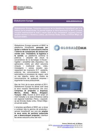  

 



Globalcomm Europe                                                                                 www.globalcomm.eu 


    Globalcomm Europe, l’empresa creadora de la plataforma VoiceGen® per a la
    millora de la productivitat, té previst triplicar la seva facturació el 2013. La seva
    vocació internacional té molt a veure amb el seu creixement: enguany preveu
    ampliar territori a l’Amèrica Llatina, als Emirats Àrabs Units, a l’Orient Mitjà i al
    sud-est asiàtic.
 

                                                               
    Globalcomm Europe presenta al MWC la
    plataforma VoiceGen®, pensada per
    ajudar a millorar la comunicació interna
    i externa de companyies de sectors tan
    variats com l’hostaleria, la logística o
    la sanitat. La plataforma combina la
    potència i ubiqüitat del cloud, la
    conveniència de la tecnologia in-House i
    l’agilitat i versatilitat dels dispositius i les
    aplicacions mòbils per oferir solucions
    úniques i multicanal (veu, vídeo,
    missatgeria i xarxes socials) que,
    respectant les inversions d'I.T. existents,
    potencia les comunicacions mòbils i
    automatitza el processos de negoci, amb
    un clar objectiu: reduir els costos de
    comunicacions de qualsevol empresa i
    augmentar la seva productivitat.

    Des de l’inici de la seva activitat el 2011,
    Globalcomm Europe ha deixat molt clara
    la seva vocació internacional: fins avui,
    l’empresa té projectes a Espanya,
    Marroc,     Dubai,     Mèxic,     Singapur,
    Turquia i Xile. Durant el 2013 tenen en
    ment treballar a la resta d’Amèrica Llatina
    (en especial Colòmbia i Perú), i expandir-
    se als Emirats Àrabs Units, l’Orient Mitjà i
    al sud-est asiàtic.

    L’empresa aprofitarà el MWC per a donar
    a conèixer tota la gamma de productes i
    serveis VoiceGen®, així com per ampliar
    la seva xarxa de partners potencials
    per a desenvolupar projectes i distribuir
    les seves solucions arreu del món.


                                                                               Premsa i Relació amb  els Mitjans 
                                                          DGTSI: comunicacio.dgtsi.emo@gencat.cat /93 557 43 10 
                                                                       ACC1Ó: premsa@acc10.cat / 93 476 72 13 
                                                        21 

                                                                                                                    
 