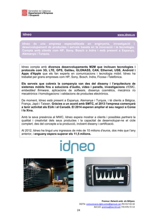  

 



Idneo                                                                                                       www.idneo.es

Idneo és una empresa especialitzada en enginyeria, investigació i
desenvolupament de productes i serveis basats en la innovació i la tecnologia.
Compta amb clients com HP, Sony, Bosch o Indra i està present a Espanya,
Alemanya i Turquia.

 

Idneo compta amb diversos desenvolupaments M2M que inclouen tecnologies i
protocols com 3G, LTE, GPS, Galileu, GLONASS, CAN, Ethernet, USB, Android i
Apps d'Apple que els fan experts en comunicacions i tecnologia mòbil. Idneo ha
treballat per grans empreses com HP, Sony, Bosch, Indra, Ficosa i Telefónica.

Els serveis que cobreix la companyia van des del disseny i l’arquitectura de
sistemes mòbils fins a solucions d’àudio, vídeo i panells, investigacions d’EMC,
embedded firmware, aplicacions de software, dissenys cosmètics, mecànics i/o
mecatrònics i homologacions i validacions de productes electrònics.

De moment, Idneo està present a Espanya, Alemanya i Turquia, i té clients a Bèlgica,
França, Japó i Taiwan. Gràcies a un acord amb SMTC, el 2013 l’empresa començarà
a tenir activitat als EUA i al Canadà. El 2014 esperen ampliar el seu negoci a Corea
i la Xina.

Amb la seva presència al MWC, Idneo espera mostrar a clients i possibles partners la
qualitat i creativitat dels seus productes i la capacitat de desenvolupar-ne el cicle
complert, des del concepte a la producció, incloent disseny i certificació.

Al 2012, Idneo ha tingut uns ingressos de més de 10 milions d’euros, dos més que l’any
anterior, i enguany espera superar els 11,5 milions.




                                                                                 Premsa i Relació amb  els Mitjans 
                                                            DGTSI: comunicacio.dgtsi.emo@gencat.cat /93 557 43 10 
                                                                         ACC1Ó: premsa@acc10.cat / 93 476 72 13 
                                                          24 

                                                                                                                        
 
