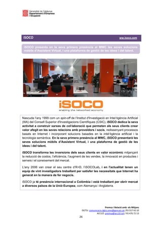  

 

 

iSOCO                                                                                                                               ww.isoco.com 

    iSOCO presenta en la seva primera presència al MWC les seves solucions
    mòbils d’Assistent Virtual, i una plataforma de gestió de les idees i del talent.
 

 

 




Nascuda l’any 1999 com un spin-off de l’Institut d'Investigació en Intel·ligència Artificial
(IIIA) del Consell Superior d'Investigacions Científiques (CSIC), iSOCO dedica la seva
activitat a construir xarxes de col·laboració que permeten als seus clients crear
valor afegit en les seves relacions amb proveïdors i socis, redissenyant processos
basats en Internet i incorporant solucions basades en la intel·ligència artificial i la
tecnologia semàntica. En la seva primera presència al MWC, iSOCO presentarà les
seves solucions mòbils d’Assistent Virtual, i una plataforma de gestió de les
idees i del talent.

iSOCO transforma les inversions dels seus clients en valor econòmic mitjançant
la reducció de costos, l’eficiència, l’augment de les vendes, la innovació en productes i
serveis i el coneixement del mercat.

L'any 2006 van crear el seu centre d’R+D, l’iSOCOLab, i en l'actualitat tenen un
equip de vint investigadors treballant per satisfer les necessitats que Internet ha
generat en la manera de fer negocis.

iSOCO ja té presència internacional a Colòmbia i està treballant per obrir mercat
a diversos països de la Unió Europea, com Alemanya i Anglaterra.




                                                                                              Premsa i Relació amb  els Mitjans 
                                                                         DGTSI: comunicacio.dgtsi.emo@gencat.cat /93 557 43 10 
                                                                                      ACC1Ó: premsa@acc10.cat / 93 476 72 13 
                                                                      26 

                                                                                                                                                     
 