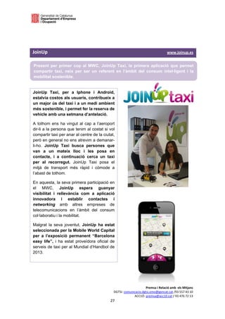  

 

 

JoinUp                                                                                                                               www.joinup.es 

    Present per primer cop al MWC, JoinUp Taxi, la primera aplicació que permet
    compartir taxi, neix per ser un referent en l’àmbit del consum intel·ligent i la
    mobilitat sostenible.
 

JoinUp Taxi, per a Iphone i Android,                                             
estalvia costos als usuaris, contribueix a
un major ús del taxi i a un medi ambient                                         
més sostenible, i permet fer la reserva de
vehicle amb una setmana d’antelació.

A tothom ens ha vingut al cap a l’aeroport
dir-li a la persona que tenim al costat si vol
compartir taxi per anar al centre de la ciutat,
però en general no ens atrevim a demanar-
li-ho. JoinUp Taxi busca persones que
van a un mateix lloc i les posa en
contacte, i a continuació cerca un taxi
per al recorregut. JoinUp Taxi posa el
mitjà de transport més ràpid i còmode a
l’abast de tothom.

En aquesta, la seva primera participació en
el MWC, JoinUp espera guanyar
visibilitat i rellevància com a aplicació
innovadora i establir contactes i
networking amb altres empreses de
telecomunicacions en l’àmbit del consum
col·laboratiu i la mobilitat.

Malgrat la seva joventut, JoinUp ha estat
seleccionada per la Mobile World Capital
per a l’exposició permanent “Barcelona
easy life”, i ha estat proveïdora oficial de
serveis de taxi per al Mundial d’Handbol de
2013. 




                                                                                              Premsa i Relació amb  els Mitjans 
                                                                         DGTSI: comunicacio.dgtsi.emo@gencat.cat /93 557 43 10 
                                                                                      ACC1Ó: premsa@acc10.cat / 93 476 72 13 
                                                                      27 

                                                                                                                                                  
 