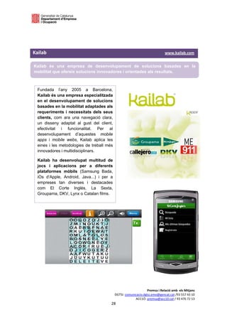  

 

 

Kailab                                                                                                  www.kailab.com 

    Kailab és una empresa de desenvolupament de solucions basades en la
    mobilitat que ofereix solucions innovadores i orientades als resultats. 

 

     Fundada l’any 2005 a Barcelona,                            
     Kailab és una empresa especialitzada
     en el desenvolupament de solucions                                   
     basades en la mobilitat adaptades als
     requeriments i necessitats dels seus
     clients, com ara una navegació clara,
     un disseny adaptat al gust del client,
     efectivitat i funcionalitat. Per al
     desenvolupament d’aquestes mobile
     apps i mobile webs, Kailab aplica les
     eines i les metodologies de treball més
     innovadores i multidisciplinars.

     Kailab ha desenvolupat multitud de
     jocs i aplicacions per a diferents
     plataformes mòbils (Samsung Bada,
     iOs d’Apple, Android, Java...) i per a
     empreses tan diverses i destacades
     com El Corte Inglés, La Sexta,
     Groupama, DKV, Lynx o Catalan films.




                                                                                Premsa i Relació amb  els Mitjans 
                                                           DGTSI: comunicacio.dgtsi.emo@gencat.cat /93 557 43 10 
                                                                        ACC1Ó: premsa@acc10.cat / 93 476 72 13 
                                                         28 

                                                                                                                       
 