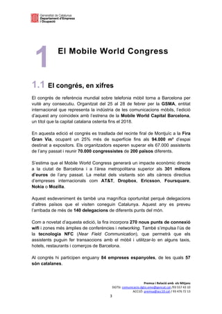  

 

 
 




    1
 
 
             El Mobile World Congress



1.1 El congrés, en xifres
El congrés de referència mundial sobre telefonia mòbil torna a Barcelona per
vuitè any consecutiu. Organitzat del 25 al 28 de febrer per la GSMA, entitat
internacional que representa la indústria de les comunicacions mòbils, l’edició
d’aquest any coincideix amb l’estrena de la Mobile World Capital Barcelona,
un títol que la capital catalana ostenta fins el 2018.

En aquesta edició el congrés es trasllada del recinte firal de Montjuïc a la Fira
Gran Via, ocupant un 25% més de superfície fins als 94.000 m² d’espai
destinat a expositors. Els organitzadors esperen superar els 67.000 assistents
de l’any passat i reunir 70.000 congressistes de 200 països diferents.

S’estima que el Mobile World Congress generarà un impacte econòmic directe
a la ciutat de Barcelona i a l’àrea metropolitana superior als 301 milions
d’euros de l’any passat. La meitat dels visitants són alts càrrecs directius
d’empreses internacionals com AT&T, Dropbox, Ericsson, Foursquare,
Nokia o Mozilla.

Aquest esdeveniment és també una magnífica oportunitat perquè delegacions
d’altres països que el visiten coneguin Catalunya. Aquest any es preveu
l’arribada de més de 140 delegacions de diferents punts del món.

Com a novetat d’aquesta edició, la fira incorpora 270 nous punts de connexió
wifi i zones més àmplies de conferències i networking. També s’impulsa l’ús de
la tecnologia NFC (Near Field Communication), que permetrà que els
assistents puguin fer transaccions amb el mòbil i utilitzar-lo en alguns taxis,
hotels, restaurants i comerços de Barcelona.

Al congrés hi participen enguany 84 empreses espanyoles, de les quals 57
són catalanes.



                                                              Premsa i Relació amb  els Mitjans 
                                         DGTSI: comunicacio.dgtsi.emo@gencat.cat /93 557 43 10 
                                                      ACC1Ó: premsa@acc10.cat / 93 476 72 13 
                                       3 

                                                                                                
 