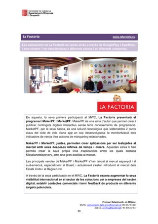  

 

 

La Factoria                                                                                       www.lafactoria.eu 

Les aplicacions de La Factoria es venen arreu a través de GooglePlay i AppStore,
i són número 1 en descàrregues a diferents països i en diferents categories.
 

 

 

 




    En aquesta, la seva primera participació al MWC, La Factoria presentarà el
    programari MakerPF i MarketPF. MakerPF és una eina d’autor que permet crear i
    publicar continguts digitals interactius sense tenir coneixements de programació.
    MarketPF, per la seva banda, és una solució tecnològica que sistematitza 2 punts
    claus del cicle de vida d’una app un cop desenvolupada: la monitorització dels
    indicadors de venda i les accions de màrqueting relacionades.

    MakerPF i MarketPF, juntes, permeten crear aplicacions per ser testejades al
    mercat amb unes despeses ínfimes de temps i diners. Aquestes eines li han
    permès crear la seva pròpia línia d'aplicacions entre les quals destaca
    Kidsplanetdiscovery, amb una gran acollida al mercat.

    Les principals vendes de MakerPF i MarketPF s’han tancat al mercat espanyol i al
    sud-americà, especialment al Brasil, i actualment s’estan introduint al mercat dels
    Estats Units i el Regne Unit.

    A través de la seva participació en el MWC, La Factoria espera augmentar la seva
    visibilitat internacional en el sector de les solucions per a empreses del sector
    digital, establir contactes comercials i tenir feedback de producte en diferents
    targets potencials. 



                                                                               Premsa i Relació amb  els Mitjans 
                                                          DGTSI: comunicacio.dgtsi.emo@gencat.cat /93 557 43 10 
                                                                       ACC1Ó: premsa@acc10.cat / 93 476 72 13 
                                                       30 

                                                                                                                    
 