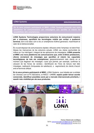  

 

 

LONA Systems                                                                          www.lonasystems.com 

En la seva primera participació al MWC, LONA Systems presenta una nova
plataforma de comunicacions per missatgeria que aprofita al màxim les
possibilitats dels smartphones.

LONA Systems Technologies proporciona solucions de comunicació massiva
per a empreses, aprofitant les tecnologies mòbils per arribar a qualsevol
terminal, tant si és bàsic com si és un smartphone d'última generació, maximitzant el
valor de la bidireccionalitat.

És crucial disposar de comunicacions ràpides i eficaces entre l’empresa i el client final.
Ateses les mancances de les solucions actuals, LONA veu clares oportunitats de
millora en l’ús intel·ligent i integrat de les aplicacions de missatgeria. LONA presenta
al MWC una nova plataforma de comunicacions que, entre d’altres prestacions,
ofereix enviament de missatges que aprofiten al màxim les capacitats
tecnològiques de tots els smartphones; geoposicionament dels clients en el
moment que llegeixen els missatges –cosa que permet, per exemple, confirmar la
ubicació de les forces de vendes–; identificació de l’hora de lectura real dels
missatges; realització d’enquestes de satisfacció, o segmentació de clients d’acord
amb el terminal utilitzat.

En la seva primera participació al MWC, LONA Systems, que treballa per a entitats
tan diverses com el FC Barcelona, el RACC i UNNIM, espera poder tancar acords
comercials, identificar possibles socis per a mercats internacionals prioritaris, i
assolir més visibilitat per als seus productes.


 

 

 




                                                                          Premsa i Relació amb  els Mitjans 
                                                     DGTSI: comunicacio.dgtsi.emo@gencat.cat /93 557 43 10 
                                                                  ACC1Ó: premsa@acc10.cat / 93 476 72 13 
                                                   31 

                                                                                                            
 