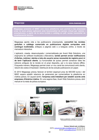  

 

 

Magazapp                                                                                     www.magazapp.com 

Magazapp presenta al MWC una nova plataforma que permet a les empreses
crear la seva pròpia aplicació amb funcionalitat de quiosc virtual per tablets i
smartphones, a partir de la seva revista o catàleg en pdf, sense necessitat de
coneixements tècnics.
 

Magazapp aporta vida a les publicacions empresarials, convertint les revistes
gratuïtes o catàlegs comercials en publicacions digitals enriquides amb
contingut multimèdia, enllaços a pàgines web o a botigues online, a través de
marcadors interactius

L’aplicació, creada, desenvolupada i comercialitzada per Avant Web Solutions, una
enginyeria de software localitzada a Barcelona, també permet enviar notificacions
d’ofertes, notícies i alertes a tots els usuaris sense necessitat de registre previ ni
de tenir l’aplicació oberta. La funcionalitat de quiosc permet conservar totes les
edicions antigues de la revista en el propi dispositiu, per a la seva lectura offline.
D’aquesta manera, Magazapp permet crear un nou canal de comunicació amb clients,
reduint els costos d’impressió i distribució de les actuals publicacions en paper.

El 2013 Magazapp preveu facturar al territori espanyol prop de 600.000 euros i del
MWC espera establir relacions de partenariat per comercialitzar la plataforma en
d’altres països. En aquest sentit, l’empresa està treballant per establir acords amb
empreses d’Amèrica Llatina. En una segona fase, Avant Web Solutions preveu obrir
mercat en la resta de països europeus.

 

 




                                                                           Premsa i Relació amb  els Mitjans 
                                                      DGTSI: comunicacio.dgtsi.emo@gencat.cat /93 557 43 10 
                                                                   ACC1Ó: premsa@acc10.cat / 93 476 72 13 
                                                    32 

                                                                                                             
 