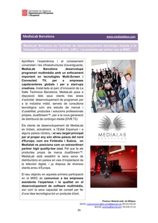  

 

 

MediaLab Barcelona                                                                               www.medialabbcn.com 

    MediaLab Barcelona és l’activitat de desenvolupament tecnològic forjada a la
    Universitat d’Enginyeria La Salle (URL), i es presenta per primer cop al MWC.
 

Aprofitant l’experiència i el coneixement                           
universitari i les infraestructures d’avantguarda,
                                                                    
MediaLab           Barcelona         desenvolupa
programari multimèdia amb un enfocament                                      
important en tecnologies Multi-Screen i
Connected         TV,      per     a    empreses
capdavanteres globals i per a start-ups
creatives. Instal·lada al parc d’innovació de La
Salle Technova Barcelona, MediaLab posa a
disposició dels seus clients tres àrees
d’activitat: desenvolupament de programari per
a la indústria mòbil, serveis de consultoria
tecnològica com ara estudis de mercat i
d’usabilitat; productes i solucions professionals
pròpies, dualStream™, per a la nova generació
de distribució de contingut media (DVB T2).

Els clients de desenvolupament de MediaLab
es troben, actualment, a l’Estat Espanyol i a
alguns països nòrdics, i el seu target principal
per al proper any són altres països del nord
d'Europa, com ara Finlàndia i Suècia, on
Medialab es posiciona com un extraordinari
partner high quality-low cost. Pel que fa als
productes propis de marca dualStream™,
MediaLab està establint la seva xarxa de
distribuïdors en països en vies d’implantació de
la televisió digital, i ja disposa de diversos
clients arreu d’Europa.

El seu objectiu en aquesta primera participació
en el MWC és comunicar a les empreses
assistents l’expertesa i la qualitat en el
desenvolupament de software multimèdia,
així com la seva capacitat de consell per fer
d’una idea tecnològica tot un producte d’èxit.

                                                                               Premsa i Relació amb  els Mitjans 
                                                          DGTSI: comunicacio.dgtsi.emo@gencat.cat /93 557 43 10 
                                                                       ACC1Ó: premsa@acc10.cat / 93 476 72 13 
                                                        34 

                                                                                                                     
 