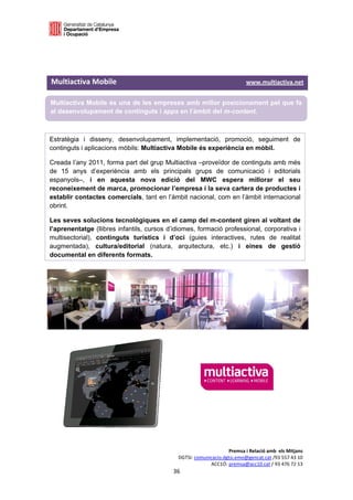 

 

 

Multiactiva Mobile                                                                     www.multiactiva.net 

Multiactiva Mobile és una de les empreses amb millor posicionament pel que fa
al desenvolupament de continguts i apps en l’àmbit del m-content.

 

Estratègia i disseny, desenvolupament, implementació, promoció, seguiment de
continguts i aplicacions mòbils: Multiactiva Mobile és experiència en mòbil.

Creada l’any 2011, forma part del grup Multiactiva –proveïdor de continguts amb més
de 15 anys d’experiència amb els principals grups de comunicació i editorials
espanyols–, i en aquesta nova edició del MWC espera millorar el seu
reconeixement de marca, promocionar l’empresa i la seva cartera de productes i
establir contactes comercials, tant en l’àmbit nacional, com en l’àmbit internacional
obrint.

Les seves solucions tecnològiques en el camp del m-content giren al voltant de
l’aprenentatge (llibres infantils, cursos d’idiomes, formació professional, corporativa i
multisectorial), continguts turístics i d’oci (guies interactives, rutes de realitat
augmentada), cultura/editorial (natura, arquitectura, etc.) i eines de gestió
documental en diferents formats.

 

 

 




                                                                          Premsa i Relació amb  els Mitjans 
                                                     DGTSI: comunicacio.dgtsi.emo@gencat.cat /93 557 43 10 
                                                                  ACC1Ó: premsa@acc10.cat / 93 476 72 13 
                                                   36 

                                                                                                            
 