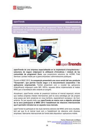  

 

 

openTrends                                                                                                        www.opentrends.net 

Referent en el desenvolupament del programari lliure a l’Estat espanyol,
openTrends vol aprofitar el MWC 2013 per obrir-se a nous mercats com ara la
UE i Sud-amèrica.
 

 

 

           




openTrends és una empresa especialitzada en la implantació d’arquitectures i
solucions de negoci mitjançant la utilització d’iniciatives i mòduls de les
comunitats de programari lliure, que proporciona solucions de mCRM, Field
Services i portals mòbils per a grans empreses i administracions públiques.

Durant el MWC 2013, la companyia presentarà una nova versió del seu producte
"iCorporate", que permet l'accés segur a la documentació corporativa i les
aplicacions empresarials. També presentarà com a novetat les aplicacions
d'identificació mitjançant codis QR i NFCs, aquesta última implementada al mateix
MWC per a l'acreditació dels visitants al congrés.

Actualment, openTrends només té presència contínua al mercat espanyol, encara
que realitza projectes d'abast internacional, però la seva estratègia per als propers
anys passa per tenir presència en nous territoris, especialment europeus i de Sud-
amèrica. És per aquest motiu que openTrends es marca com a objectiu principal
de la seva participació al MWC 2013 l’establiment de relacions internacionals
que li permetin introduir-se en aquests nous mercats.

openTrends ha participat en les dues darreres edicions del MWC amb bons resultats,
tant pel que fa al mercat local com a l'establiment de relacions amb diverses
empreses i fabricants internacionals de l’àmbit dels dispositius i aplicacions mòbils. 


                                                                                       Premsa i Relació amb  els Mitjans 
                                                                  DGTSI: comunicacio.dgtsi.emo@gencat.cat /93 557 43 10 
                                                                               ACC1Ó: premsa@acc10.cat / 93 476 72 13 
                                                               38 

                                                                                                                                    
 
