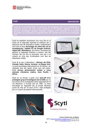  

  

  

 Scytl                                                                                                                                   www.sctyl.com 

     Scytl és el proveïdor líder en solucions tecnològiques per a la modernització
     electoral d’arreu del món, amb presència en 25 països. Gràcies a la seva
     pionera tecnologia, aquesta empresa catalana s'ha convertit en el primer
     proveïdor que garanteix la seguretat des del moment del vot fins al recompte
     final.
  

Scytl ha establert recentment una nova fita en el                                           
camp de la seguretat aplicada al software per a
eleccions des de dispositius mòbils, implementant                                           
amb èxit la seva tecnologia de xifrat del vot en
smartphones i tablets PC de Google Android,                                                              
Apple iOS i Blackberry. Així doncs, l’empresa pot
garantir la seguretat d'extrem a extrem, des del
moment del vot fins el recompte, tant per a la
votació en línia des d’ordinadors com des de
dispositius mòbils.

Scytl té la seu a Barcelona i oficines als EUA,
Canadà, Índia, Grècia, Ucraïna i el Regne Unit.
La seva tecnologia està present en 25 països i és
utilitzada tant pel sector privat com pel públic.
Scytl preveu pròximament arribar a nous
mercats d’Amèrica Llatina, Àsia Pacífic i
Àfrica.

Scytl es va formar a partir d’un spin-off d’un
prestigiós grup d’investigació de la UAB que va
ser pioner en la investigació sobre seguretat per al
vot electrònic a Europa des de 1994. La seva
tecnologia en seguretat per al procés electoral
prové de més de 18 anys d’I+D i està protegida
per un conjunt de patents internacionals.




                                                                                                 Premsa i Relació amb  els Mitjans 
                                                                            DGTSI: comunicacio.dgtsi.emo@gencat.cat /93 557 43 10 
                                                                                         ACC1Ó: premsa@acc10.cat / 93 476 72 13 
                                                                         39 

                                                                                                                                                      
 