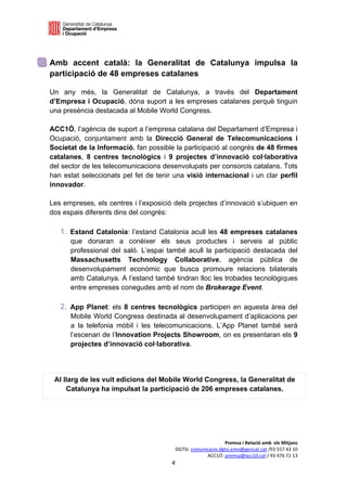 

 

Amb accent català: la Generalitat de Catalunya impulsa la
participació de 48 empreses catalanes

Un any més, la Generalitat de Catalunya, a través del Departament
d’Empresa i Ocupació, dóna suport a les empreses catalanes perquè tinguin
una presència destacada al Mobile World Congress.

ACC1Ó, l’agència de suport a l’empresa catalana del Departament d’Empresa i
Ocupació, conjuntament amb la Direcció General de Telecomunicacions i
Societat de la Informació, fan possible la participació al congrés de 48 firmes
catalanes, 8 centres tecnològics i 9 projectes d’innovació col·laborativa
del sector de les telecomunicacions desenvolupats per consorcis catalans. Tots
han estat seleccionats pel fet de tenir una visió internacional i un clar perfil
innovador.

Les empreses, els centres i l’exposició dels projectes d’innovació s’ubiquen en
dos espais diferents dins del congrés:

     1. Estand Catalonia: l’estand Catalonia acull les 48 empreses catalanes
        que donaran a conèixer els seus productes i serveis al públic
        professional del saló. L’espai també acull la participació destacada del
        Massachusetts Technology Collaborative, agència pública de
        desenvolupament econòmic que busca promoure relacions bilaterals
        amb Catalunya. A l’estand també tindran lloc les trobades tecnològiques
        entre empreses conegudes amb el nom de Brokerage Event.

     2. App Planet: els 8 centres tecnològics participen en aquesta àrea del
        Mobile World Congress destinada al desenvolupament d’aplicacions per
        a la telefonia mòbil i les telecomunicacions. L’App Planet també serà
        l’escenari de l’Innovation Projects Showroom, on es presentaran els 9
        projectes d’innovació col·laborativa.




    Al llarg de les vuit edicions del Mobile World Congress, la Generalitat de
        Catalunya ha impulsat la participació de 206 empreses catalanes.




                                                              Premsa i Relació amb  els Mitjans 
                                         DGTSI: comunicacio.dgtsi.emo@gencat.cat /93 557 43 10 
                                                      ACC1Ó: premsa@acc10.cat / 93 476 72 13 
                                        4 

                                                                                                
 