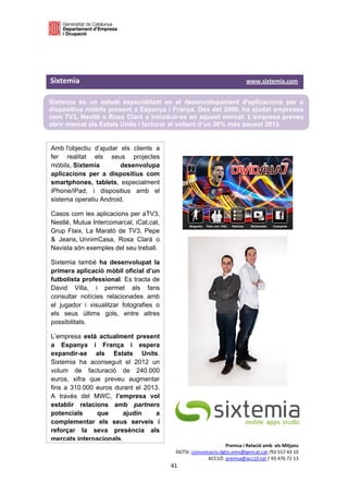  

 

 

Sixtemia                                                                                          www.sixtemia.com 
 
Sixtemia és un estudi especialitzat en el desenvolupament d'aplicacions per a
dispositius mòbils present a Espanya i França. Des del 2008, ha ajudat empreses
com TV3, Nestlé o Rosa Clará a introduir-se en aquest mercat. L’empresa preveu
obrir mercat als Estats Units i facturar al voltant d’un 30% més aquest 2013.
 

Amb l'objectiu d’ajudar els clients a                  
fer realitat els seus projectes
mòbils, Sixtemia        desenvolupa                    
aplicacions per a dispositius com
                                                                       
smartphones, tablets, especialment
iPhone/iPad, i dispositius amb el
sistema operatiu Android.

Casos com les aplicacions per aTV3,
Nestlé, Mutua Intercomarcal, iCat.cat,
Grup Flaix, La Marató de TV3, Pepe
& Jeans, UnnimCasa, Rosa Clará o
Navista són exemples del seu treball.

Sixtemia també ha desenvolupat la
primera aplicació mòbil oficial d’un
futbolista professional. Es tracta de
David Villa, i permet als fans
consultar notícies relacionades amb
el jugador i visualitzar fotografies o
els seus últims gols, entre altres
possibilitats.

L’empresa està actualment present
a Espanya i França i espera
expandir-se als Estats Units.
Sixtemia ha aconseguit el 2012 un
volum de facturació de 240.000
euros, xifra que preveu augmentar
fins a 310.000 euros durant el 2013.
A través del MWC, l’empresa vol
establir relacions amb partners
potencials     que      ajudin     a
complementar els seus serveis i
reforçar la seva presència als
mercats internacionals.
                                                                               Premsa i Relació amb  els Mitjans 
                                                          DGTSI: comunicacio.dgtsi.emo@gencat.cat /93 557 43 10 
                                                                       ACC1Ó: premsa@acc10.cat / 93 476 72 13 
                                                       41 

                                                                                                                   
 
