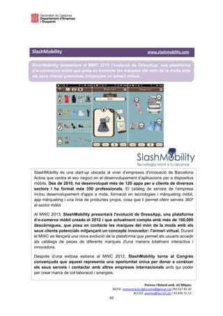  

 

 

SlashMobility                                                                                            www.slashmobility.com 

SlashMobility presentarà al MWC 2013 l’evolució de DressApp, una plataforma
d’e-commerce mòbil que posa en contacte les marques del món de la moda amb
els seus clients potencials mitjançant un armari virtual.

 

 

 

           




    SlashMobility és una start-up ubicada al viver d’empreses d’innovació de Barcelona
    Activa que centra el seu negoci en el desenvolupament d’aplicacions per a dispositius
    mòbils. Des de 2010, ha desenvolupat més de 120 apps per a clients de diversos
    sectors i ha format més 350 professionals. El catàleg de serveis de l’empresa
    inclou desenvolupament d'apps a mida, formació en tecnologies i màrqueting mòbil,
    app màrqueting i una línia de productes propis, cosa que li permet oferir serveis 360º
    al sector mòbil.

    Al MWC 2013, SlashMobility presentarà l'evolució de DressApp, una plataforma
    d’e-comerce mòbil creada el 2012 i que actualment compta amb més de 100.000
    descàrregues, que posa en contacte les marques del món de la moda amb els
    seus clients potencials mitjançant un concepte innovador: l'armari virtual. Durant
    el MWC es llançarà una nova evolució de la plataforma que permet als usuaris accedir
    als catàlegs de peces de diferents marques d'una manera totalment interactiva i
    innovadora.

    Després d’una exitosa estrena al MWC 2012, SlashMobility torna al Congrés
    convençuda que aquest representa una oportunitat única per donar a conèixer
    els seus serveis i contactar amb altres empreses internacionals amb qui poder
    per crear marcs de col·laboració i sinergies. 

                                                                                     Premsa i Relació amb  els Mitjans 
                                                                DGTSI: comunicacio.dgtsi.emo@gencat.cat /93 557 43 10 
                                                                             ACC1Ó: premsa@acc10.cat / 93 476 72 13 
                                                             42 

                                                                                                                                   
 