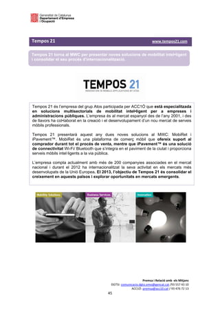  

 

Tempos 21                                                                                                         www.tempos21.com  

Tempos 21 torna al MWC per presentar noves solucions de mobilitat intel•ligent
i consolidar el seu procés d’internacionalització.

 




Tempos 21 és l’empresa del grup Atos participada per ACC1Ó que està especialitzada
en solucions multisectorials de mobilitat intel•ligent per a empreses i
administracions públiques. L’empresa és al mercat espanyol des de l’any 2001, i des
de llavors ha col•laborat en la creació i el desenvolupament d’un nou mercat de serveis
mòbils professionals.

Tempos 21 presentarà aquest any dues noves solucions al MWC: MobiRet i
iPavement™. MobiRet és una plataforma de comerç mòbil que ofereix suport al
comprador durant tot el procés de venta, mentre que iPavement™ és una solució
de connectivitat Wi-Fi/ Bluetooth que s’integra en el paviment de la ciutat i proporciona
serveis mòbils intel·ligents a la via pública.

L’empresa compta actualment amb més de 200 companyies associades en el mercat
nacional i durant el 2012 ha internacionalitzat la seva activitat en els mercats més
desenvolupats de la Unió Europea. El 2013, l’objectiu de Tempos 21 és consolidar el
creixement en aquests països i explorar oportunitats en mercats emergents.




                                                                                       Premsa i Relació amb  els Mitjans 
                                                                  DGTSI: comunicacio.dgtsi.emo@gencat.cat /93 557 43 10 
                                                                               ACC1Ó: premsa@acc10.cat / 93 476 72 13 
                                                               45 

                                                                                                                                    
 