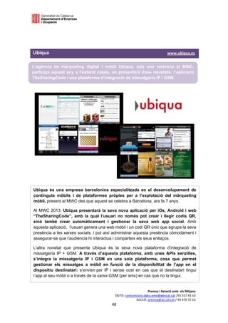  

 

 

Ubiqua                                                                                                                            www.ubiqua.es 

L’agència de màrqueting digital i mòbil Ubiqua, tota una veterana al MWC,
participa aquest any a l’estand català, on presentarà dues novetats: l’aplicació
TheSharingCode i una plataforma d’integració de missatgeria IP i GSM. 

 

 

 

 

                       




Ubiqua és una empresa barcelonina especialitzada en el desenvolupament de
continguts mòbils i de plataformes pròpies per a l’explotació del màrqueting
mòbil, present al MWC des que aquest se celebra a Barcelona, ara fa 7 anys.

Al MWC 2013, Ubiqua presentarà la seva nova aplicació per iOs, Android i web
“TheSharingCode”, amb la qual l’usuari no només pot crear i llegir codis QR,
sinó també crear automàticament i gestionar la seva web app social. Amb
aquesta aplicació, l’usuari genera una web mòbil i un codi QR únic que agrupa la seva
presència a les xarxes socials, i pot així administrar aquesta presència còmodament i
assegurar-se que l’audiència hi interactua i comparteix els seus enllaços.

L'altra novetat que presenta Ubiqua és la seva nova plataforma d’integració de
missatgeria IP + GSM. A través d’aquesta plataforma, amb unes APIs senzilles,
s’integra la missatgeria IP i GSM en una sola plataforma, cosa que permet
gestionar els missatges a mòbil en funció de la disponibilitat de l’app en el
dispositiu destinatari: s’envien per IP i sense cost en cas que el destinatari tingui
l’app al seu mòbil o a través de la xarxa GSM (per sms) en cas que no la tingui. 


                                                                                             Premsa i Relació amb  els Mitjans 
                                                                        DGTSI: comunicacio.dgtsi.emo@gencat.cat /93 557 43 10 
                                                                                     ACC1Ó: premsa@acc10.cat / 93 476 72 13 
                                                                     48 

                                                                                                                                                
 