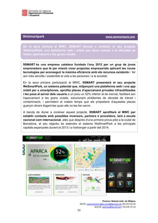  

 

 

WeSmartpark                                                                         www.wesmartpark.com 

    En la seva estrena al MWC, 9SMART donarà a conèixer el seu projecte
    WeSmartPark, una plataforma web i mòbil que dóna solució a la dificultat de
    trobar aparcament a les grans ciutats.


9SMART és una empresa catalana fundada l’any 2012 per un grup de joves
emprenedors que té per missió crear projectes empresarials aplicant les noves
tecnologies per aconseguir la màxima eficiència amb els recursos existents i fer
així més senzilla i sostenible la vida a les persones i a la societat.

En la seva primera participació al MWC, 9SMART presentarà el seu projecte
WeSmartPark, un sistema patentat que, mitjançant una plataforma web i una app
mòbil per a smartphones, aprofita places d’aparcament privades infrautilitzades
i les posa al servei dels usuaris a un preu un 52% inferior al de mercat, facilitant així
l'aparcament a les grans ciutats, solucionant problemes de densitat de trànsit i
contaminació, i permetent al mateix temps que els propietaris d'aquestes places
guanyin diners llogant-les quan ells no les fan servir.

A banda de donar a conèixer aquest projecte, 9SMART aprofitarà el MWC per
establir contacte amb possibles inversors, partners o proveïdors, tant a escala
nacional com internacional, atès que després d’una primera prova pilot a la ciutat de
Barcelona, el seu objectiu és estendre el sistema WeSmartPark a les principals
capitals espanyoles durant el 2013 i a l’estranger a partir del 2014.

 

 

          




                                                                         Premsa i Relació amb  els Mitjans 
                                                    DGTSI: comunicacio.dgtsi.emo@gencat.cat /93 557 43 10 
                                                                 ACC1Ó: premsa@acc10.cat / 93 476 72 13 
                                                  52 

                                                                                                           
 