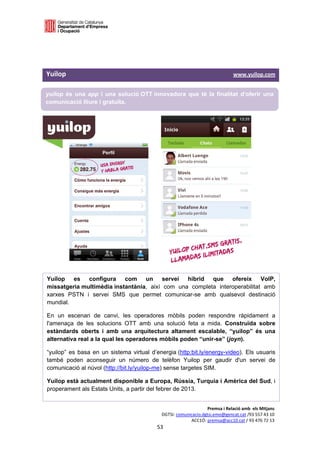  

 

 

Yuilop                                                                                                                             www.yuilop.com 

yuilop és una app i una solució OTT innovadora que té la finalitat d'oferir una
comunicació lliure i gratuïta.




Yuilop es configura com un servei híbrid que ofereix VoIP,
missatgeria multimèdia instantània, així com una completa interoperabilitat amb
xarxes PSTN i servei SMS que permet comunicar-se amb qualsevol destinació
mundial.

En un escenari de canvi, les operadores mòbils poden respondre ràpidament a
l'amenaça de les solucions OTT amb una solució feta a mida. Construïda sobre
estàndards oberts i amb una arquitectura altament escalable, “yuilop” és una
alternativa real a la qual les operadores mòbils poden “unir-se” (joyn).

“yuilop” es basa en un sistema virtual d’energia (http:bit.ly/energy-video). Els usuaris
també poden aconseguir un número de telèfon Yuilop per gaudir d'un servei de
comunicació al núvol (http://bit.ly/yuilop-me) sense targetes SIM.

Yuilop està actualment disponible a Europa, Rússia, Turquia i Amèrica del Sud, i
properament als Estats Units, a partir del febrer de 2013. 


                                                                                             Premsa i Relació amb  els Mitjans 
                                                                        DGTSI: comunicacio.dgtsi.emo@gencat.cat /93 557 43 10 
                                                                                     ACC1Ó: premsa@acc10.cat / 93 476 72 13 
                                                                      53 

                                                                                                                                                 
 