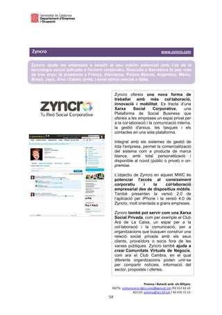  

 

 

Zyncro                                                                                                 www.zyncro.com 

Zyncro ajuda les empreses a assolir el seu màxim potencial amb l'ús de la
tecnologia social aplicada a l'entorn corporatiu. Nascuda a Barcelona fa poc més
de tres anys, té presència a França, Alemanya, Països Baixos, Argentina, Mèxic,
Brasil, Japó, Xina i Estats Units, i aviat obrirà mercat a Itàlia.


                                                              Zyncro ofereix una nova forma de
                                                              treballar amb més col·laboració,
                                                              innovació i mobilitat. Es tracta d’una
                                                              Xarxa      Social      Corporativa,     una
                                                              Plataforma de Social Business que
                                                              ofereix a les empreses un espai privat per
                                                              a la col·laboració i la comunicació interna,
                                                              la gestió d'arxius, les tasques i els
                                                              contactes en una sola plataforma.

                                                              Integrat amb els sistemes de gestió de
                                                              tota l'empresa, permet la comercialització
                                                              del sistema com a producte de marca
                                                              blanca, amb total personalització i
                                                              disponible al núvol (públic o privat) o on-
                                                              premise.

                                                              L’objectiu de Zyncro en aquest MWC és
                                                              potenciar l'accés al coneixement
                                                              corporatiu       i   la     col·laboració
                                                              empresarial des de dispositius mòbils.
                                                              També presenten la versió 2.0 de
                                                              l’aplicació per iPhone i la versió 4.0 de
                                                              Zyncro, molt orientada a grans empreses.

                                                              Zyncro també pot servir com una Xarxa
                                                              Social Privada, com per exemple el Club
                                                              Ara de La Caixa, un espai per a la
                                                              col·laboració i la comunicació, per a
                                                              organitzacions que busquen construir una
                                                              relació social privada amb els seus
                                                              clients, proveïdors o socis fora de les
                                                              xarxes públiques. Zyncro també ajuda a
                                                              crear Comunitats Virtuals de Negocis,
                                                              com ara el Club Cambra, en el qual
                                                              diferents organitzacions poden unir-se
                                                              per compartir notícies, informació del
                                                              sector, propostes i ofertes.


                                                                               Premsa i Relació amb  els Mitjans 
                                                          DGTSI: comunicacio.dgtsi.emo@gencat.cat /93 557 43 10 
                                                                       ACC1Ó: premsa@acc10.cat / 93 476 72 13 
                                                        54 

                                                                                                                     
 
