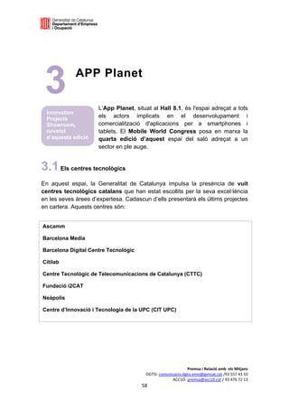  

 




    3           APP Planet

                         L’App Planet, situat al Hall 8.1, és l'espai adreçat a tots
     Innovation
     Projects
                         els actors implicats en el desenvolupament i
     Showroom,           comercialització d'aplicacions per a smartphones i
     novetat             tablets. El Mobile World Congress posa en marxa la
     d’aquesta edició    quarta edició d’aquest espai del saló adreçat a un
                         sector en ple auge.


3.1 Els centres tecnològics
En aquest espai, la Generalitat de Catalunya impulsa la presència de vuit
centres tecnològics catalans que han estat escollits per la seva excel·lència
en les seves àrees d’expertesa. Cadascun d’ells presentarà els últims projectes
en cartera. Aquests centres són:


    Ascamm

    Barcelona Media

    Barcelona Digital Centre Tecnològic

    Citilab

    Centre Tecnològic de Telecomunicacions de Catalunya (CTTC)

    Fundació i2CAT

    Neàpolis

    Centre d’Innovació i Tecnologia de la UPC (CIT UPC)




                                                                Premsa i Relació amb  els Mitjans 
                                           DGTSI: comunicacio.dgtsi.emo@gencat.cat /93 557 43 10 
                                                        ACC1Ó: premsa@acc10.cat / 93 476 72 13 
                                          58 

                                                                                                  
 