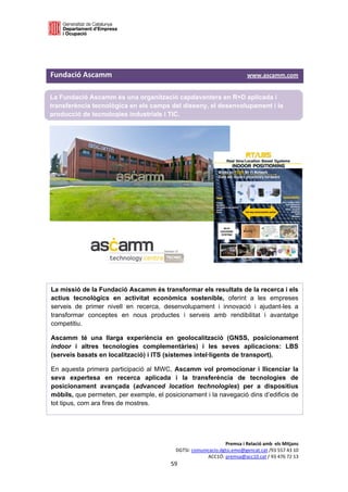  

 



Fundació Ascamm                                                                         www.ascamm.com 

La Fundació Ascamm és una organització capdavantera en R+D aplicada i
transferència tecnològica en els camps del disseny, el desenvolupament i la
producció de tecnologies industrials i TIC.




La missió de la Fundació Ascamm és transformar els resultats de la recerca i els
actius tecnològics en activitat econòmica sostenible, oferint a les empreses
serveis de primer nivell en recerca, desenvolupament i innovació i ajudant-les a
transformar conceptes en nous productes i serveis amb rendibilitat i avantatge
competitiu.

Ascamm té una llarga experiència en geolocalització (GNSS, posicionament
indoor i altres tecnologies complementàries) i les seves aplicacions: LBS
(serveis basats en localització) i ITS (sistemes intel·ligents de transport).

En aquesta primera participació al MWC, Ascamm vol promocionar i llicenciar la
seva expertesa en recerca aplicada i la transferència de tecnologies de
posicionament avançada (advanced location technologies) per a dispositius
mòbils, que permeten, per exemple, el posicionament i la navegació dins d’edificis de
tot tipus, com ara fires de mostres.




                                                                        Premsa i Relació amb  els Mitjans 
                                                   DGTSI: comunicacio.dgtsi.emo@gencat.cat /93 557 43 10 
                                                                ACC1Ó: premsa@acc10.cat / 93 476 72 13 
                                                 59 

                                                                                                          
 