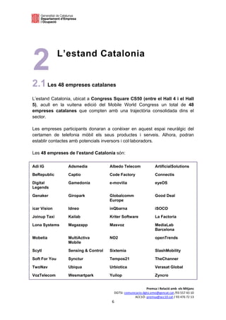  

 




2              L’estand Catalonia


2.1 Les 48 empreses catalanes
L’estand Catalonia, ubicat a Congress Square CS50 (entre el Hall 4 i el Hall
5), acull en la vuitena edició del Mobile World Congress un total de 48
empreses catalanes que compten amb una trajectòria consolidada dins el
sector.

Les empreses participants donaran a conèixer en aquest espai neuràlgic del
certamen de telefonia mòbil els seus productes i serveis. Alhora, podran
establir contactes amb potencials inversors i col·laboradors.

Les 48 empreses de l’estand Catalonia són:

Adi IG           Adsmedia            Albedo Telecom               ArtificialSolutions

BeRepublic       Captio              Code Factory                 Connectis

Digital          Gamedonia           e-movilia                    eyeOS
Legends

Genaker          Giropark            Globalcomm                   Good Deal
                                     Europe

icar Vision      Idneo               inQbarna                     iSOCO

Joinup Taxi      Kailab              Kriter Software              La Factoria

Lona Systems     Magazapp            Masvoz                       MediaLab
                                                                  Barcelona

Mobetia          MultiActiva         NO2                          openTrends
                 Mobile

Scytl            Sensing & Control   Sixtemia                     SlashMobility

Soft For You     Synctur             Tempos21                     TheChanner

TwoNav           Ubiqua              Urbiotica                    Verasat Global

VozTelecom       Wesmartpark         Yuilop                       Zyncro


                                                            Premsa i Relació amb  els Mitjans 
                                       DGTSI: comunicacio.dgtsi.emo@gencat.cat /93 557 43 10 
                                                    ACC1Ó: premsa@acc10.cat / 93 476 72 13 
                                      6 

                                                                                              
 