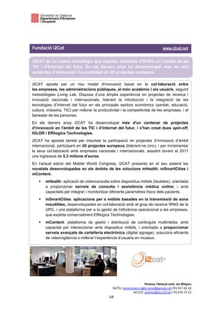  

 



Fundació i2Cat                                                                                   www.i2cat.net 

i2CAT és un centre tecnològic que impulsa activitats d’R+D+I en l’àmbit de les
TIC i d’Internet del futur. En els darrers anys ha desenvolupat més de cent
projectes d’innovació i ha participat en 20 projectes europeus.

i2CAT aposta per un nou model d'innovació basat en la col·laboració entre
les empreses, les administracions públiques, el món acadèmic i els usuaris, seguint
metodologies Living Lab. Disposa d’una àmplia experiència en projectes de recerca i
innovació nacionals i internacionals, liderant la introducció i la integració de les
tecnologies d’Internet del futur en els principals sectors econòmics (sanitat, educació,
cultura, indústria, TIC) per millorar la productivitat i la competitivitat de les empreses, i el
benestar de les persones.
En els darrers anys i2CAT ha desenvolupat més d'un centenar de projectes
d'innovació en l'àmbit de les TIC i d’Internet del futur, i s'han creat dues spin-off,
IGLOR i Effilogics Technologies.
i2CAT ha apostat també per impulsar la participació en projectes d’innovació d’àmbit
internacional, participant en 20 projectes europeus (liderant-ne cinc), i per incrementar
la seva col·laboració amb empreses nacionals i internacionals, assolint durant el 2011
uns ingressos de 5,3 milions d’euros.
En l’actual edició del Mobile World Congress, i2CAT presenta en el seu estand les
novetats desenvolupades en els àmbits de les solucions mHealth, mSmartCities i
mContent.
        mHealth: aplicació de videoconsulta sobre dispositius mòbils (tauletes), orientada
         a proporcionar serveis de consulta i assistència mèdica online, i amb
         capacitats per integrar i monitoritzar diferents paràmetres físics dels pacients.
        mSmartCities: aplicacions per a mòbils basades en la transmissió de sons
         inaudibles, desenvolupades en col·laboració amb el grup de recerca WNG de la
         UPC, i una plataforma per a la gestió de l’eficiència operacional a les empreses,
         que explota comercialment Effilogics Technologies.
        mContent: plataforma de gestió i distribució de continguts multimèdia, amb
         capacitat per interaccionar amb dispositius mòbils, i orientada a proporcionar
         serveis avançats de cartelleria electrònica (digital signage), solucions eficients
         de videovigilància o millorar l’experiència d’usuaris en museus.




                                                                             Premsa i Relació amb  els Mitjans 
                                                        DGTSI: comunicacio.dgtsi.emo@gencat.cat /93 557 43 10 
                                                                     ACC1Ó: premsa@acc10.cat / 93 476 72 13 
                                                      64 

                                                                                                                   
 