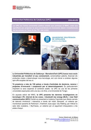  

 



Universitat Politècnica de Catalunya (UPC)                                              www.upc.edu 

La UPC és l’única universitat pública estatal que participa al MWC, cosa que
aprofitarà per projectar la seva excel·lència en innovació, talent i transferència
de tecnologia en l’àrea de les TIC i del mòbil.




La Universitat Politècnica de Catalunya - BarcelonaTech (UPC) busca nous socis
industrials per transferir el seu coneixement, comercialitzar patents, llicenciar els
productes creats o desenvolupar nova tecnologia, així com donar a conèixer algunes
spin-offs sorgides del seu si.

Té presència a més de 130 països a través d’activitats de docència, recerca i
projectes d’innovació i cooperació per al desenvolupament. És particularment
important la seva expansió al continent asiàtic –la UPC és una de les primeres
universitats espanyoles amb una seu a la Xina, a la Universitat de Tongji–.

En aquesta edició del MWC, la UPC presenta les darreres investigacions en
tecnologia LTE, Internet de les coses, i bluetooth low energy (BLE), i near field
communication (NFC).També es presentarà el sistema Fascinate que ofereix serveis
de televisió immersius i interactius a través del mòbil; Rempark, un sistema per
monitoritzar pacients de Parkinson i, finalment, dues apps: City Walking, per millorar la
salut dels ciutadans, i SkyTraces, un sistema per al seguiment d'esquiadors a les
pistes d'esquí. 




                                                                       Premsa i Relació amb  els Mitjans 
                                                  DGTSI: comunicacio.dgtsi.emo@gencat.cat /93 557 43 10 
                                                               ACC1Ó: premsa@acc10.cat / 93 476 72 13 
                                                66 

                                                                                                         
 