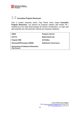  

 




3.2 Innovation Projects Showroom
Com a novetat d’aquesta edició, l’App Planet inclou l’espai Innovation
Projects Showroom, una selecció de projectes catalans dels àmbits TIC i
mobilitat que han estat desenvolupats de manera col·laborativa. La major part
dels projectes són internacionals i liderats per empreses catalanes:


ASKS                                        Projecte Linkcare

CAT.T2                                      Mobile World Lab

Projecte FINE                               OnTheBus

Glonass/GPS/Compass (GNSS)                  Radiolectric Governance

Government of Catalonia & Barcelona
City Council



 
 
 
 
 
 
 
 
 
 
 
 
 
 
 
 
 
 
 
 
 
 
                                                            Premsa i Relació amb  els Mitjans 
                                       DGTSI: comunicacio.dgtsi.emo@gencat.cat /93 557 43 10 
                                                    ACC1Ó: premsa@acc10.cat / 93 476 72 13 
                                      67 

                                                                                              
 