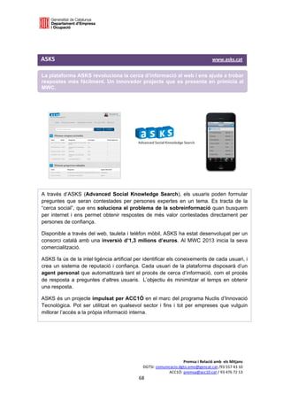  

 



ASKS                                                                                                                                     www.asks.cat 

La plataforma ASKS revoluciona la cerca d’informació al web i ens ajuda a trobar
respostes més fàcilment. Un innovador projecte que es presenta en primícia al
MWC.
 
 
                                                               
                                                               




                                                               
                                                               
                                                               
                                                               
 
A través d’ASKS (Advanced Social Knowledge Search), els usuaris poden formular
preguntes que seran contestades per persones expertes en un tema. Es tracta de la
“cerca social”, que ens soluciona el problema de la sobreinformació quan busquem
per internet i ens permet obtenir respostes de més valor contestades directament per
persones de confiança.

Disponible a través del web, tauleta i telèfon mòbil, ASKS ha estat desenvolupat per un
consorci català amb una inversió d’1,3 milions d’euros. Al MWC 2013 inicia la seva
comercialització.

ASKS fa ús de la intel·ligència artificial per identificar els coneixements de cada usuari, i
crea un sistema de reputació i confiança. Cada usuari de la plataforma disposarà d’un
agent personal que automatitzarà tant el procés de cerca d’informació, com el procés
de resposta a preguntes d’altres usuaris. L’objectiu és minimitzar el temps en obtenir
una resposta.

ASKS és un projecte impulsat per ACC1Ó en el marc del programa Nuclis d’Innovació
Tecnològica. Pot ser utilitzat en qualsevol sector i fins i tot per empreses que vulguin
millorar l’accés a la pròpia informació interna.

 
 
 
 

                                                                                                Premsa i Relació amb  els Mitjans 
                                                                           DGTSI: comunicacio.dgtsi.emo@gencat.cat /93 557 43 10 
                                                                                        ACC1Ó: premsa@acc10.cat / 93 476 72 13 
                                                                        68 

                                                                                                                                                     
 