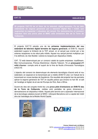  

 

CAT.T2                                                                                                   www.cat‐t2.org 
 

    El projecte CAT.T2 és el futur de la televisió digital terrestre. Fa ús dels
    estàndards de segona generació per a televisió digital fixe i mòbil, que
    augmenten la capacitat i robustesa del senyal. Per demostrar-ho, el consorci
    impulsor farà una prova pilot al MWC amb emissions  des de la Torre de
    Collserola.
 
 

El projecte CAT.T2 estudia una de les primeres implementacions del nou
estàndard de televisió digital terrestre de segona generació, el DVB-T2. Aquest
estàndard supera la limitació de la TDT actual, on el senyal que s’emet per a les
antenes receptores no és rebut pels mòbils. Aquest nou senyal permet multiplicar per
4 la definició, és més flexible i cobreix la recepció per dispositius mòbils.

CAT. T2 està desenvolupat per un consorci català de quatre empreses: dualStream,
Mier Comunicaciones, Promax Electrónica i Abertis Telecom. Té un pressupost d’1
milió d’euros i compta amb el suport de la línia de Nuclis d’Innovació Tecnològica
d’ACC1Ó.

L’objectiu del consorci és desenvolupar els elements tecnològics d'acord amb el nou
estàndard, en especial en la transmissió per a mòbils (DVB-T2 Lite) i en l'estudi de la
transmissió en noves bandes de freqüència. Els resultats del projecte han de permetre
aplicar la segona generació de TDT en aquells països que encara no han fet el salt
de l’analògic al digital; és el cas de l’Europa de l’Est, Àsia o Àfrica.

Durant els dies del congrés tindrà lloc una prova pilot d’emissions en DVB-T2 des
de la Torre de Collserola, visibles amb pantalles de grans dimensions i
demostracions en dispositius mòbils. Aquest pilot servirà com a aparador internacional
de la tecnologia catalana durant el MWC i reforçarà Barcelona com a capital del mòbil
dins de l’estratègia de la Mobile World Capital.




                                                                                Premsa i Relació amb  els Mitjans 
                                                           DGTSI: comunicacio.dgtsi.emo@gencat.cat /93 557 43 10 
                                                                        ACC1Ó: premsa@acc10.cat / 93 476 72 13 
                                                         69 

                                                                                                                       
 