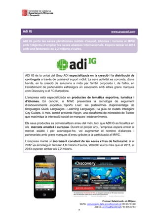  

 


Adi IG                                                                                              www.grupoadi.com    

ADI IG porta les seves plataformes mòbils d’esport, idiomes i turisme al MWC
amb l’objectiu d’ampliar les seves aliances internacionals. Espera tancar el 2013
amb una facturació de 2,2 milions d’euros.

 



                                                           

    ADI IG és la unitat del Grup ADI especialitzada en la creació i la distribució de
    continguts a través de qualsevol suport mòbil. La seva activitat es concreta, d’una
    banda, en la creació de solucions a mida per l’àmbit corporatiu i, de l’altra, en
    l’establiment de partenariats estratègics en associació amb altres grans marques
    com Discovery o el FC Barcelona.

    L’empresa està especialitzada en productes de temàtica esportiva, turística i
    d’idiomes. En concret, al MWC presentarà la tecnologia de seguiment
    d’esdeveniments esportius Sports Live!, les plataformes d’aprenentatge de
    llenguatges Quick Languages i Learning Languages i la guia de ciutats Intelligent
    City Guides. A més, també presenta Wayin, una plataforma de microsites de Twitter
    que maximitza la interacció social de marques i esdeveniments.

    Els seus productes es comercialitzen arreu del món, tot i que ADI IG es focalitza en
    els mercats americà i europeu. Durant el proper any, l’empresa espera entrar al
    mercat asiàtic i per aconseguir-ho, vol augmentar el nombre d’aliances i
    partenariats amb grans marques d’arreu gràcies a la participació al MWC.

    L’empresa manté un increment constant de les seves xifres de facturació: si el
    2012 va aconseguir facturar 1,8 milions d’euros, 200.000 euros més que el 2011, el
    2013 esperen arribar als 2,2 milions.

 

 

 

 

 

 



                                                                                   Premsa i Relació amb  els Mitjans 
                                                              DGTSI: comunicacio.dgtsi.emo@gencat.cat /93 557 43 10 
                                                                           ACC1Ó: premsa@acc10.cat / 93 476 72 13 
                                                         7 

                                                                                                                      
 
