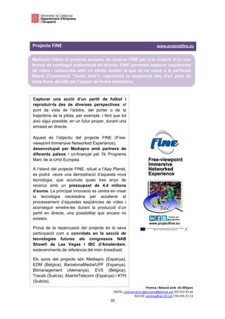  

 


Projecte FINE                                                                                                     www.projectefine.eu   

Mediapro lidera el projecte europeu de recerca FINE per a la creació d’un nou
format de contingut audiovisual en directe. FINE permetrà capturar seqüències
de vídeo i reviure-les amb un efecte similar al que es va veure a la pel·lícula
Matrix (l’anomenat “bullet time”): reproduint la seqüència des d’un punt de
vista lliure, decidit per l’usuari de forma interactiva.
 
                                                                                   
Capturar una acció d’un partit de futbol i
                                                                                   
reproduir-la des de diverses perspectives: el
punt de vista de l’àrbitre, del porter o de la
                                                                                   
trajectòria de la pilota, per exemple, i fent que tot                              
això sigui possible, en un futur proper, durant una                                
emissió en directe.

Aquest és l’objectiu del projecte FINE (Free-
viewpoint Immersive Networked Experience),
desenvolupat per Mediapro amb partners de
diferents països i co-finançat pel 7è Programa
Marc de la Unió Europea.

A l’stand del projecte FINE, situat a l’App Planet,
es podrà veure una demostració d’aquesta nova
tecnologia, que acumula quasi tres anys de
recerca amb un pressupost de 4,4 milions
d’euros. La principal innovació es centra en crear
la tecnologia necessària per accelerar el
processament d’aquestes seqüències de vídeo i
aconseguir emetre-les durant la producció d’un
partit en directe, una possibilitat que encara no
existeix.

Prova de la repercussió del projecte és la seva
participació com a convidats en la secció de
tecnologies futures als congressos NAB                                             
Show® de Las Vegas i IBC d’Amsterdam,                                              
esdeveniments de referència del món broadcast.                                     
                                                                                   
Els socis del projecte són Mediapro (Espanya),
                                                                                   
EDM (Bèlgica), BarcelonaMedia/UPF (Espanya),
Bitmanagement (Alemanya), EVS (Bèlgica),                                           
Tracab (Suècia), AbertisTelecom (Espanya) i KTH                                    
(Suècia).                                                                          
                                                                                        Premsa i Relació amb  els Mitjans 
                                                                   DGTSI: comunicacio.dgtsi.emo@gencat.cat /93 557 43 10 
                                                                                ACC1Ó: premsa@acc10.cat / 93 476 72 13 
                                                                70 

                                                                                                                                     
 