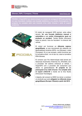  

 
Glonass /GPS / Compass / Ficosa                                                               www.ficosa.com 
 

FICOSA i OriginGPS han desenvolupat un mòdul de navegació GPS que permet,
en cas d’accident, realitzar una trucada telefònica a un centre d’emergència. El
projecte ha comptat amb una inversió d’un milió d’euros i amb el suport
d’ACC1Ó.
 
 
                                           El mòdul de navegació GPS permet, entre altres
                                           serveis, fer una trucada telefònica manual o
                                           automàtica a un centre d'emergència quan es
                                           produeix un accident. També facilita informació
                                           sobre la posició, hora de l'accident i la direcció del
                                           vehicle.

                                           El mòdul pot funcionar en diferents regions
                                           geogràfiques, ja que reconeixerà els sistemes de
                                           geolocalització americà (GPS), rus (Glonass) i xinès
                                           (Compass). En el cas europeu, podrà funcionar per
                                           la normativa eCall, i en el cas rus, sota la normativa
                                           ERA-Glonass.
                                           El consorci que l’ha desenvolupat està format per
                                           Advanced Automotive Antennas SL (FICOSA) com
                                           a proveïdor del sistema embarcat al vehicle, i
                                           OriginGPS com a proveïdor del component que
                                           ofereix la geolocalització. El projecte té un
                                           pressupost d’un milió d’euros i ha comptat amb
                                           el suport d’ACC1Ó a través de la línia Nuclis
                                           d’Innovació Tecnològica.
 
                                           L'objectiu del consorci al MWC és donar a conèixer
 
                                           un producte que serà obligatori en diferents àrees
 
                                           geogràfiques (Europa i Rússia) a partir del 2015.
 
 
 
 
 
 
 
 
 
 
                                                                           Premsa i Relació amb  els Mitjans 
                                                      DGTSI: comunicacio.dgtsi.emo@gencat.cat /93 557 43 10 
                                                                   ACC1Ó: premsa@acc10.cat / 93 476 72 13 
                                                    71 

                                                                                                             
 