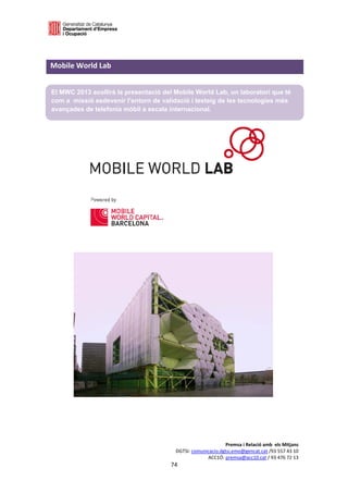  

 

Mobile World Lab                                                                  
 

    El MWC 2013 acollirà la presentació del Mobile World Lab, un laboratori que té
    com a missió esdevenir l’entorn de validació i testeig de les tecnologies més
    avançades de telefonia mòbil a escala internacional.

 
 
 
 
 
 
 
 
 
 
 
 
 
 
 




                                                                             Premsa i Relació amb  els Mitjans 
                                                        DGTSI: comunicacio.dgtsi.emo@gencat.cat /93 557 43 10 
                                                                     ACC1Ó: premsa@acc10.cat / 93 476 72 13 
                                                      74 

                                                                                                               
 