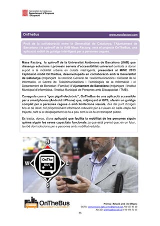  

 

 
OnTheBus                                                                                   www.massfactory.com 

 Fruit de la col·laboració entre la Generalitat de Catalunya, l’Ajuntament de
 Barcelona i la spin-off de la UAB Mass Factory, neix el projecte OnTheBus, una
 aplicació mòbil de guiatge intel·ligent per a persones cegues.
 
Mass Factory, la spin-off de la Universitat Autònoma de Barcelona (UAB) que
dissenya solucions i proveeix serveis d’accessibilitat universal centrats a donar
suport a la mobilitat urbana en ciutats intel·ligents, presentarà al MWC 2013
l’aplicació mòbil OnTheBus, desenvolupada en col·laboració amb la Generalitat
de Catalunya (mitjançant la Direcció General de Telecomunicacions i Societat de la
Informació, el Centre de Telecomunicacions i Tecnologies de la Informació i el
Departament de Benestar i Família) i l’Ajuntament de Barcelona (mitjançant l’Institut
Municipal d’Informàtica, l’Institut Municipal de Persones amb Discapacitat i TMB).

Coneguda com a “gos pigall electrònic”, OnTheBus és una aplicació accessible
per a smartphones (Android i iPhone) que, mitjançant el GPS, ofereix un guiatge
complet per a persones cegues o amb limitacions visuals, des del punt d’origen
fins al de destí, tot proporcionant informació rellevant per a l’usuari en cada etapa del
trajecte, tant si el desplaçament es fa a peu com si es fa en transport públic.

Es tracta, doncs, d’una aplicació que facilita la mobilitat de les persones siguin
quines siguin les seves capacitats funcionals, ja que està previst que, en un futur,
també doni solucions per a persones amb mobilitat reduïda.


 
 
 
 
 
 
 
 
 
 
 
 
 
 
 

                                                                            Premsa i Relació amb  els Mitjans 
                                                       DGTSI: comunicacio.dgtsi.emo@gencat.cat /93 557 43 10 
                                                                    ACC1Ó: premsa@acc10.cat / 93 476 72 13 
                                                     75 

                                                                                                              
 