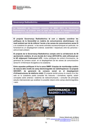  

 

 
 
Governança Radioelèctrica                               www.governancaradioelectrica.gencat.cat 

La Generalitat de Catalunya presenta al MWC 2013 la Governança
Radioelèctrica, el projecte amb el qual vol fomentar la transparència per
augmentar la confiança ciutadana vers les antenes de telefonia mòbil. 
 
El projecte Governança Radioelèctrica té com a objectiu coordinar les
polítiques de la Generalitat en matèria de comunicacions electròniques i de
medi ambient per tal de millorar l’accés a les xarxes de comunicacions sense fil
a la ciutadania en general, i a les seves activitats socioeconòmiques en particular, tot
fomentant-ne un desplegament ordenat, sostenible i respectuós amb les persones i
amb el medi ambient.

El projecte de la Governança Radiolèctrica compta amb la col·laboració de 50
ajuntaments catalans, té una durada de 4 anys (2010-2014), està cofinançat per
la UE mitjançant l’instrument LIFE i inclou polítiques de control d’immissions, de
generació de consens social en el desplegament de les xarxes de comunicacions
sense fil i d’informació divulgativa a la ciutadania.

Entre aquestes polítiques hi ha la xarxa SMRF d’equips de monitoratge continu
de mesura dels nivells de camp electromagnètic de radiofreqüència i el projecte
GECODIT, de generació de consens social en el desplegament
d’infraestructures de telefonia mòbil. El projecte també preveu la creació d’un lloc
web on la ciutadania podrà consultar les mesures i normatives vigents, aclarir
conceptes sobre antenes i sistemes de radiocomunicació, i consultar els principals
estudis internacionals que analitzen la possible relació entre camps electromagnètics
i salut. 
 
 
 
 
 
 
 
 
 
 
 
 

                                                                    Premsa i Relació amb  els Mitjans 
                                               DGTSI: comunicacio.dgtsi.emo@gencat.cat /93 557 43 10 
                                                            ACC1Ó: premsa@acc10.cat / 93 476 72 13 
                                              76 

                                                                                                      
 